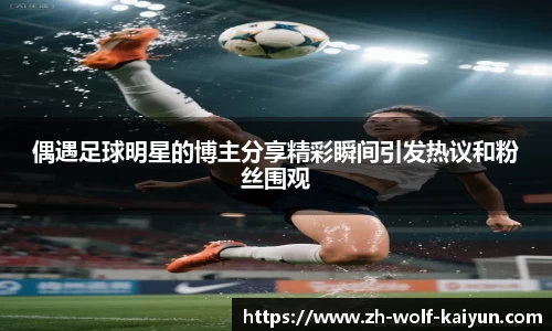 偶遇足球明星的博主分享精彩瞬间引发热议和粉丝围观